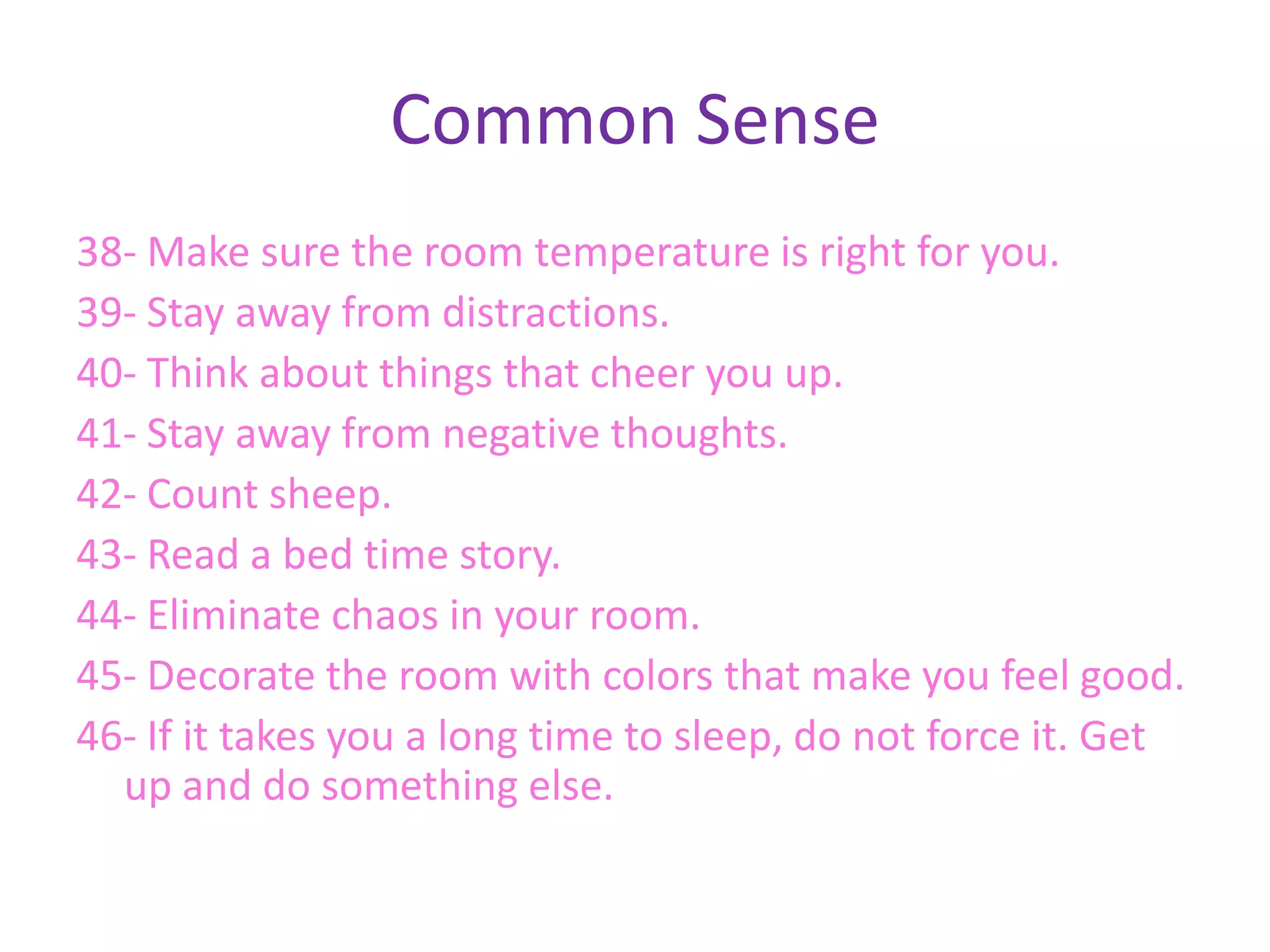 Common Sense
38- Make sure the room temperature is right for you.
39- Stay away from distractions.
40- Think about things that cheer you up.
41- Stay away from negative thoughts.
42- Count sheep.
43- Read a bed time story.
44- Eliminate chaos in your room.
45- Decorate the room with colors that make you feel good.
46- If it takes you a long time to sleep, do not force it. Get
  up and do something else.
 