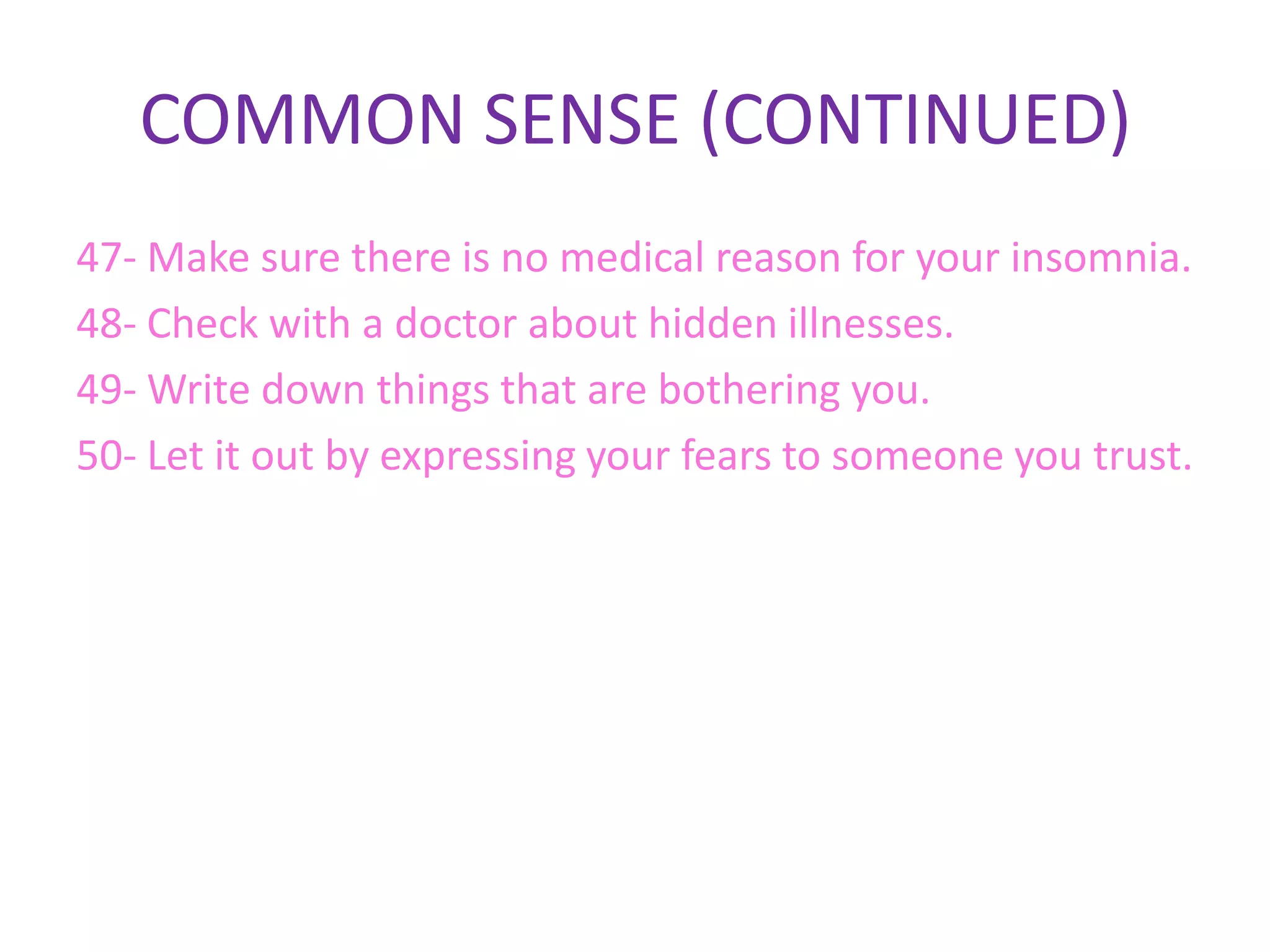 COMMON SENSE (CONTINUED)
47- Make sure there is no medical reason for your insomnia.
48- Check with a doctor about hidden illnesses.
49- Write down things that are bothering you.
50- Let it out by expressing your fears to someone you trust.
 
