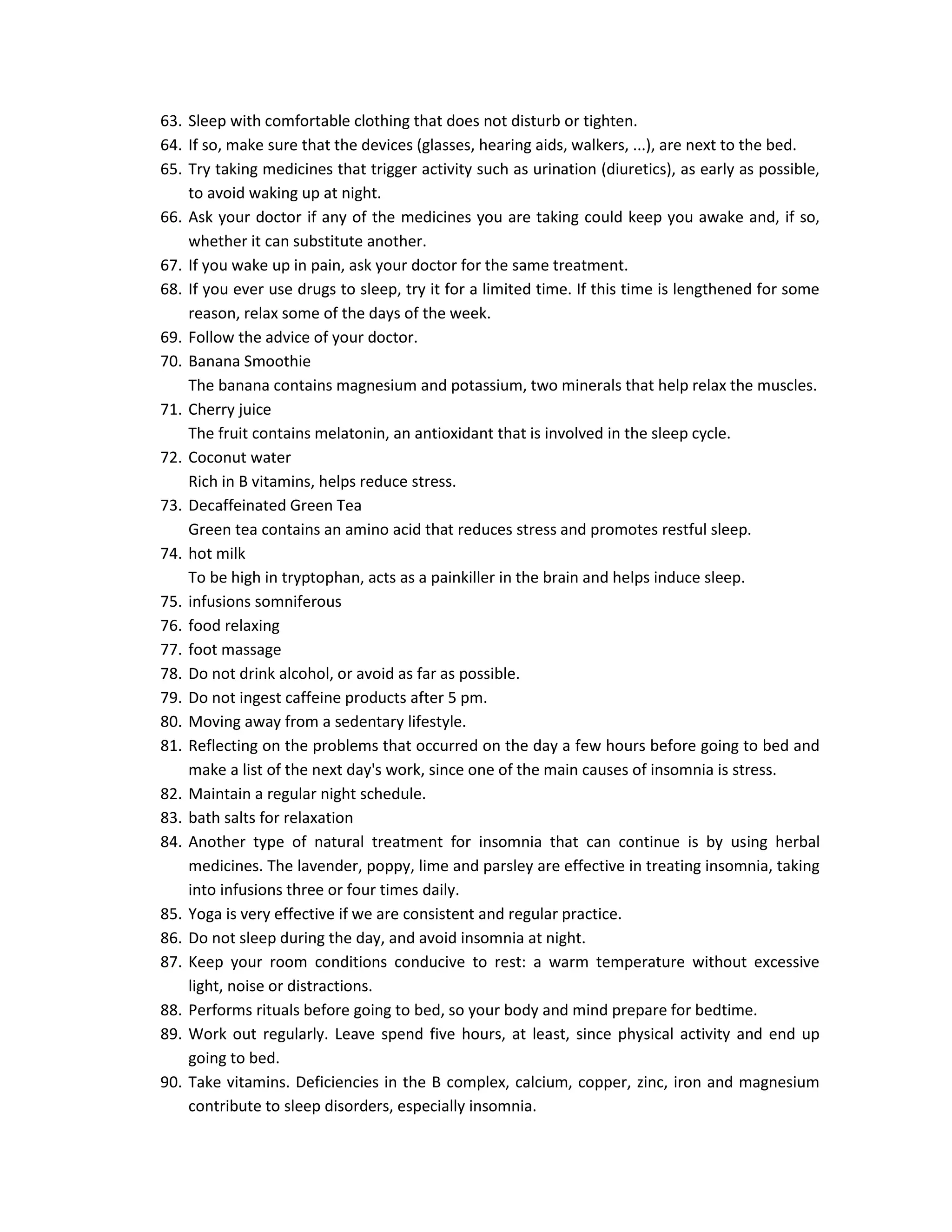 63. Sleep with comfortable clothing that does not disturb or tighten.
64. If so, make sure that the devices (glasses, hearing aids, walkers, ...), are next to the bed.
65. Try taking medicines that trigger activity such as urination (diuretics), as early as possible,
    to avoid waking up at night.
66. Ask your doctor if any of the medicines you are taking could keep you awake and, if so,
    whether it can substitute another.
67. If you wake up in pain, ask your doctor for the same treatment.
68. If you ever use drugs to sleep, try it for a limited time. If this time is lengthened for some
    reason, relax some of the days of the week.
69. Follow the advice of your doctor.
70. Banana Smoothie
    The banana contains magnesium and potassium, two minerals that help relax the muscles.
71. Cherry juice
    The fruit contains melatonin, an antioxidant that is involved in the sleep cycle.
72. Coconut water
    Rich in B vitamins, helps reduce stress.
73. Decaffeinated Green Tea
    Green tea contains an amino acid that reduces stress and promotes restful sleep.
74. hot milk
    To be high in tryptophan, acts as a painkiller in the brain and helps induce sleep.
75. infusions somniferous
76. food relaxing
77. foot massage
78. Do not drink alcohol, or avoid as far as possible.
79. Do not ingest caffeine products after 5 pm.
80. Moving away from a sedentary lifestyle.
81. Reflecting on the problems that occurred on the day a few hours before going to bed and
    make a list of the next day's work, since one of the main causes of insomnia is stress.
82. Maintain a regular night schedule.
83. bath salts for relaxation
84. Another type of natural treatment for insomnia that can continue is by using herbal
    medicines. The lavender, poppy, lime and parsley are effective in treating insomnia, taking
    into infusions three or four times daily.
85. Yoga is very effective if we are consistent and regular practice.
86. Do not sleep during the day, and avoid insomnia at night.
87. Keep your room conditions conducive to rest: a warm temperature without excessive
    light, noise or distractions.
88. Performs rituals before going to bed, so your body and mind prepare for bedtime.
89. Work out regularly. Leave spend five hours, at least, since physical activity and end up
    going to bed.
90. Take vitamins. Deficiencies in the B complex, calcium, copper, zinc, iron and magnesium
    contribute to sleep disorders, especially insomnia.
 