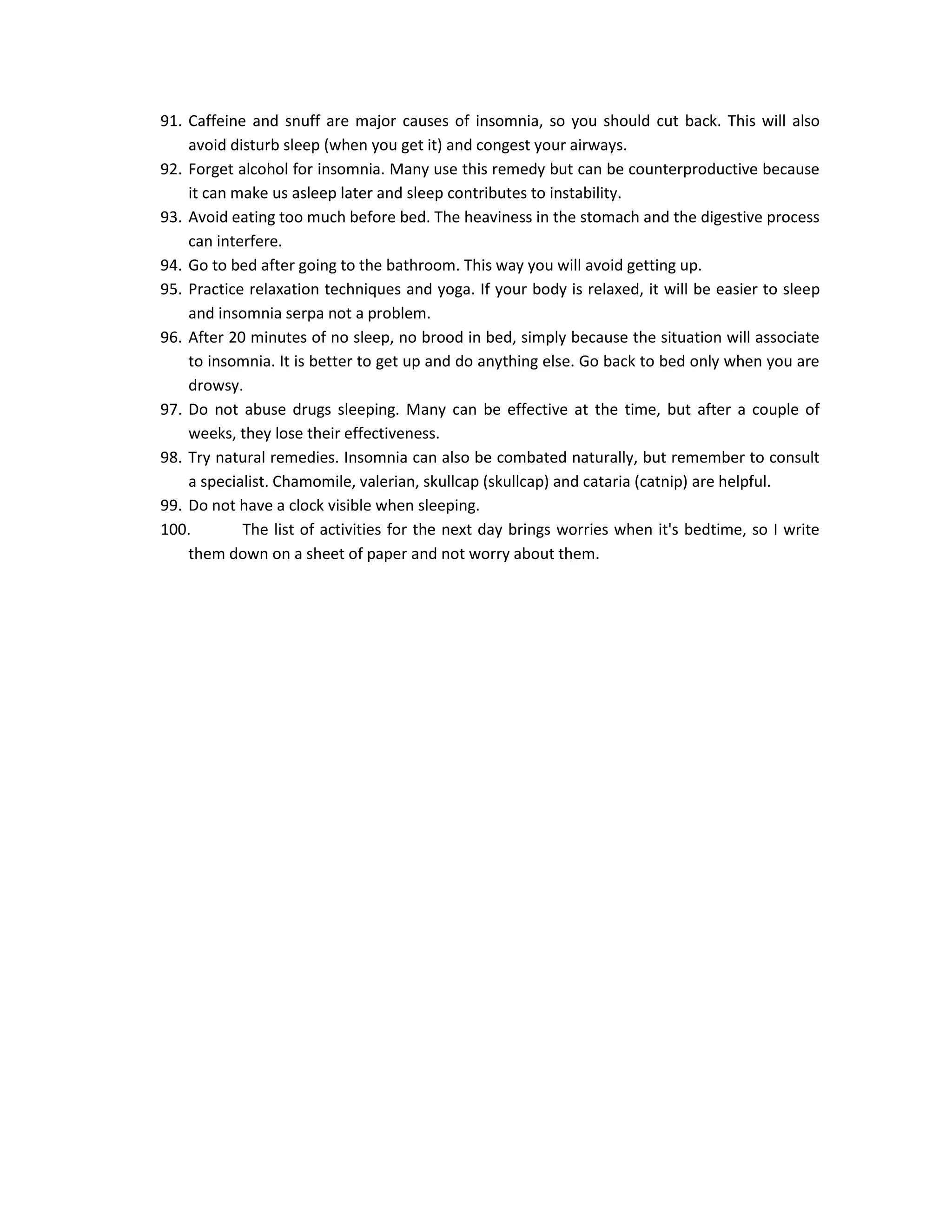 91. Caffeine and snuff are major causes of insomnia, so you should cut back. This will also
    avoid disturb sleep (when you get it) and congest your airways.
92. Forget alcohol for insomnia. Many use this remedy but can be counterproductive because
    it can make us asleep later and sleep contributes to instability.
93. Avoid eating too much before bed. The heaviness in the stomach and the digestive process
    can interfere.
94. Go to bed after going to the bathroom. This way you will avoid getting up.
95. Practice relaxation techniques and yoga. If your body is relaxed, it will be easier to sleep
    and insomnia serpa not a problem.
96. After 20 minutes of no sleep, no brood in bed, simply because the situation will associate
    to insomnia. It is better to get up and do anything else. Go back to bed only when you are
    drowsy.
97. Do not abuse drugs sleeping. Many can be effective at the time, but after a couple of
    weeks, they lose their effectiveness.
98. Try natural remedies. Insomnia can also be combated naturally, but remember to consult
    a specialist. Chamomile, valerian, skullcap (skullcap) and cataria (catnip) are helpful.
99. Do not have a clock visible when sleeping.
100.        The list of activities for the next day brings worries when it's bedtime, so I write
    them down on a sheet of paper and not worry about them.
 