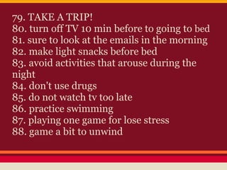79. TAKE A TRIP!
80. turn off TV 10 min before to going to bed
81. sure to look at the emails in the morning
82. make light snacks before bed
83. avoid activities that arouse during the
night
84. don't use drugs
85. do not watch tv too late
86. practice swimming
87. playing one game for lose stress
88. game a bit to unwind
 