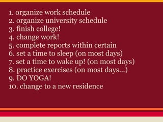 1. organize work schedule
2. organize university schedule
3. finish college!
4. change work!
5. complete reports within certain
6. set a time to sleep (on most days)
7. set a time to wake up! (on most days)
8. practice exercises (on most days...)
9. DO YOGA!
10. change to a new residence
 