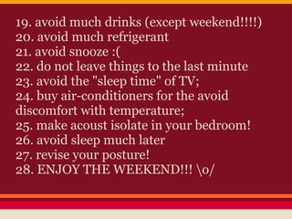 19. avoid much drinks (except weekend!!!!)
20. avoid much refrigerant
21. avoid snooze :(
22. do not leave things to the last minute
23. avoid the "sleep time" of TV;
24. buy air-conditioners for the avoid
discomfort with temperature;
25. make acoust isolate in your bedroom!
26. avoid sleep much later
27. revise your posture!
28. ENJOY THE WEEKEND!!! o/
 
