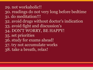 29. not workaholic!!
30. readings do not very long before bedtime
31. do meditation!!!
32. avoid drugs without doctor's indication
33. avoid fight and discussion's
34. DON'T WORRY, BE HAPPY!
35. set priorities
36. study for exams ahead!
37. try not accumulate works
38. take a breath, relax!
 