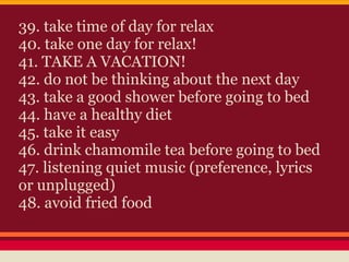 39. take time of day for relax
40. take one day for relax!
41. TAKE A VACATION!
42. do not be thinking about the next day
43. take a good shower before going to bed
44. have a healthy diet
45. take it easy
46. drink chamomile tea before going to bed
47. listening quiet music (preference, lyrics
or unplugged)
48. avoid fried food
 