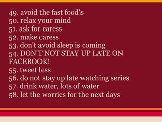 49. avoid the fast food's
50. relax your mind
51. ask for caress
52. make caress
53. don't avoid sleep is coming
54. DON'T NOT STAY UP LATE ON
FACEBOOK!
55. tweet less
56. do not stay up late watching series
57. drink water, lots of water
58. let the worries for the next days
 