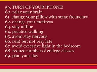 59. TURN OF YOUR iPHONE!
60. relax your brain
61. change your pillow with some frequency
62. change your mattress
63. stay offline
64. practice walking
65. avoid stay nervous
66. run! but not very late
67. avoid excessive light in the bedroom
68. reduce number of college classes
69. plan your day
 