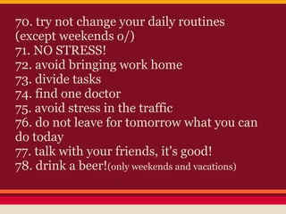70. try not change your daily routines
(except weekends o/)
71. NO STRESS!
72. avoid bringing work home
73. divide tasks
74. find one doctor
75. avoid stress in the traffic
76. do not leave for tomorrow what you can
do today
77. talk with your friends, it's good!
78. drink a beer!(only weekends and vacations)
 