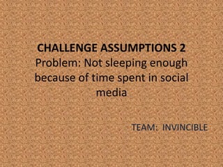 CHALLENGE ASSUMPTIONS 2
Problem: Not sleeping enough
because of time spent in social
            media

                   TEAM: INVINCIBLE
 