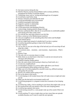 51. Get more exercise during the day
52. Identify illnesses causing sleep problems such as urinary problems,
    menopausal hot flushes or prostrate disease
53. Technology issues such as texting and prolonged use of computer
54. Avoid heavy meal before sleep
55. Practice relaxation and unburden the mind
56. Avoid uncomfortable noisy environment
57. Establish meaningful relationship
58. Supportive partner in relationship
59. Supportive friends and family
60. Avoid unnecessary and damaging lifestyles
61. Acknowledge sleeping patterns change with age
62. Become a politician (How often do we see politicians in comfortable padded
    seats dozing off in their comfy seats)
63. Go with the flow and sleep whenever you feel like
64. Have a siesta (as in the Mediterranean countries)
65. Ask your neighbours to do something about their alarm and floodlight
66. Seek medical advise
67. Get two single beds instead of a double bed if you have a partner
68. Avoid having problem getting to sleep in the first place
69. Take Vitamins
70. Lay as close as you can to the edge of the bed and you will soon drop off and
    sleep like a baby
71. Use common sense….insomnia…semi insomnia…hypersomnia…What’s
    next?
72. Practice Yoga
73. The only way to overcome sleep is to sleep
74. Hide clocks so you don't know what time it is and are not stressed out by
    "having to fall asleep fast"
75. Establish sleeping suitable pattern
76. Have the same routine before going to sleep (e.g. brush teeth, etc.)
77. Avoid noisy neighbourhood
78. Avoid negative energies (e.g. power cables right above your house)
79. Avoid loud parties before going to bed (e.g. disco)
80. Make sure to be fully prepared for stressful events (e.g. difficult meeting)
    taking place the next day
81. Resolve all conflicts before going to bed
82. Put on the alarm to feel secure
83. Avoid sleeping in old wooden houses that will make noises at night and wake
    you up
84. Make sure the bed and its environment smells well
85. Avoid being pregnant (i.e. pregnant women have moments of not sleeping
    well)
86. Avoid having a baby, a kid or anything in your house that might wake you up
87. Be synchronized with your partner to have the same sleeping pattern
88. Avoid having a partner who snores
89. Avoid snoring yourself (i.e. some people wake up at the sound of their own
    snore)
90. Avoid watching TV series at night when you have more than one episode
    available (because you’ll want to watch the next episode)
 