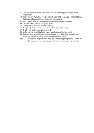 91. Turn off your cell phone ; the world will run without you for a few hours,
    don’t worry
92. Don’t put any “tempting” object close to your bed – e.g. laptop or blackberry,
    that you might automatically turn on if you wake up
93. Don’t watch scary horror movies or stressful television programs
94. Take a relaxing bath before going to bed
95. Get a relaxing massage before sleeping
96. If anything is on your chess, journal it before going to sleep
97. Brush your teeth before going to bed
98. Make sure the humidity in the room is right throughout the night
99. Have the same natural environment as usual (e.g; if used to city noise, need
    city noise ; if used to living in a quite environment, quite)
100.        Make sure all your loved ones are safe before going to bed – check on
    your elderly parents, your teenager, etc. to avoid stressing during the night
 