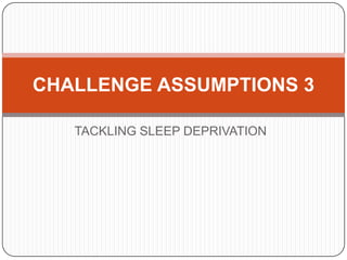 CHALLENGE ASSUMPTIONS 3

   TACKLING SLEEP DEPRIVATION
 