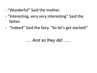 - “Wonderful” Said the mother.
- “Interesting, very very interesting” Said the
   father.
- “Indeed” Said the fairy. “So let’s get started!”

            …. And so they did……
 