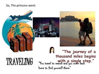 So, The princess went:




                                              “The journey of a
                                        thousand miles begins
TRAVELING                                 with a single step.”
                         “You travel to search and you come back
                         home to find yourself there”
 