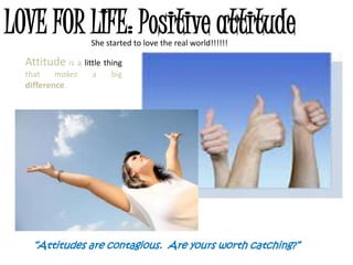 LOVE FOR LIFE: Positive attitude
                   She started to love the real world!!!!!!

  Attitude is a little thing
  that    makes    a     big
  difference.




    “Attitudes are contagious. Are yours worth catching?”
 