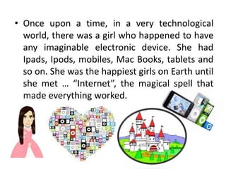 • Once upon a time, in a very technological
  world, there was a girl who happened to have
  any imaginable electronic device. She had
  Ipads, Ipods, mobiles, Mac Books, tablets and
  so on. She was the happiest girls on Earth until
  she met … “Internet”, the magical spell that
  made everything worked.
 