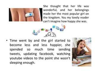 She thought that her life was
                       wonderful, and her belongings
                       made her the most popular girl on
                       the kingdom. You my lovely reader
                       can’t imagine how happy she was.




• Time went by and the girl started to
  become less and less happier, she
  spended so much time sending
  tweets, updating facebook, watching
  youtube videos to the point she wasn’t
  sleeping enough.
 