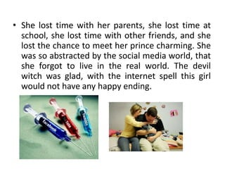 • She lost time with her parents, she lost time at
  school, she lost time with other friends, and she
  lost the chance to meet her prince charming. She
  was so abstracted by the social media world, that
  she forgot to live in the real world. The devil
  witch was glad, with the internet spell this girl
  would not have any happy ending.
 