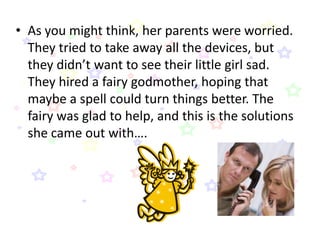 • As you might think, her parents were worried.
  They tried to take away all the devices, but
  they didn’t want to see their little girl sad.
  They hired a fairy godmother, hoping that
  maybe a spell could turn things better. The
  fairy was glad to help, and this is the solutions
  she came out with….
 