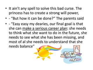• It ain’t any spell to solve this bad curse. The
  princess has to create a strong will power,
• - “But how it can be done?” The parents said
• - “Easy easy my dearies, our final goal is that
  she can make a serious career plan: she needs
  to think what she want to do in the future, she
  needs to see what she has been missing, and
  most of al she needs to understand that she
  needs balance”
 