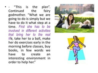 • - “This is the plan”.
  Continued        the       fairy
  godmother. “What we are
  going to do is simply but we
  have to do it what step at a
  time. First she has to be
  involved in different activities
  that bring her to the real
  life, take her to a ball, make
  her do exercises early in the
  morning before classes, buy
  books, in few words we
  have       to    create      an
  interesting environment in
  order to help her.”
 
