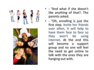 • - “And what if she doesn’t
  like anything of that?. The
  parents asked.
• - “Oh, enrolling is just the
  first step. Invite her friends
  over often, it will help to
  have them face to face so
  they won’t be using
  internet. At the end this
  will become a support
  group and no one will feel
  the need to get online to
  talk with the ones they are
  hanging out with.
 