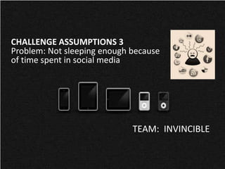 CHALLENGE ASSUMPTIONS 3
Problem: Not sleeping enough because
of time spent in social media




                             TEAM: INVINCIBLE
 