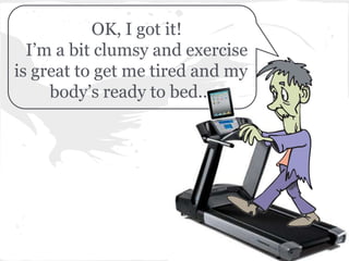 OK, I got it!
  I’m a bit clumsy and exercise
is great to get me tired and my
     body’s ready to bed...
 