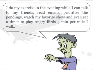 I do my exercise in the evening while I can talk
to my friends, read emails, prioritize the
pendings, watch my favorite show and even set
a timer to play Angry Birds 5 min per mile I
walk.
 