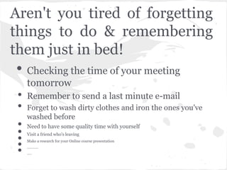 Aren't you tired of forgetting
things to do & remembering
them just in bed!
• Checking the time of your meeting
     tomorrow
 •   Remember to send a last minute e-mail
 •   Forget to wash dirty clothes and iron the ones you've
     washed before
 •   Need to have some quality time with yourself
 •
 •
     Visit a friend who's leaving

 •
 •
     Make a research for your Online course presentation
     ............
     .....
 