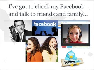 I’ve got to check my Facebook
and talk to friends and family...
 