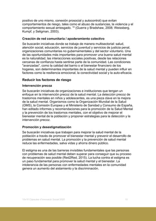 10x10 Càpsules d’Innovació Social 2020 10
positivo de uno mismo, conexión prosocial y autocontrol) que evitan
comportamientos de riesgo, tales como el abuso de sustancias, la violencia y el
comportamiento sexual arriesgado. 10
(Guerra y Bradshaw, 2008; Weissberg,
Kumpf, y Seligman, 2003).
Creación de red comunitaria / apoderamiento colectivo
Se buscarán iniciativas donde se trabaje de manera multisectorial: salud,
atención social, educación, servicios de juventud y servicios de justicia penal,
organizaciones comunitarias no gubernamentales y del sector voluntario. Una
de las oportunidades más importantes para promover una buena salud mental
es la naturalidad, las interacciones sociales positivas, desde las relaciones
cercanas de confianza hasta sentirse parte de la comunidad. Las condiciones
"avanzadas", como la calidad del barrio o el bienestar financiero de los
hogares, son determinantes importantes de la salud mental y pueden influir en
factores como la resiliencia emocional, la conectividad social y la auto-eficacia.
Reducir los factores de riesgo
Intervención precoz
Se buscarán iniciativas de organizaciones e instituciones que tengan un
enfoque en la intervención precoz de la salud mental. La detección precoz de
trastornos mentales en niños y adolescentes, es una pieza clave en la mejora
de la salud mental. Organismos como la Organización Mundial de la Salud
(OMS), la Comisión Europea y el Ministerio de Sanidad y Consumo de España,
han editado informes y recomendaciones para la promoción de la Salud Mental
y la prevención de los trastornos mentales, con el objetivo de mejorar el
bienestar mental de la población y proponer estrategias para la detección y la
intervención precoz.
Promoción y desestigmatización
Se buscarán iniciativas que trabajen para mejorar la salud mental de la
población a través de promover el bienestar mental y prevenir el desarrollo de
problemas en salud mental. La promoción y la prevención de salud mental
reduce las enfermedades, salva vidas y ahorra dinero público.
El estigma es una de las barreras invisibles fundamentales que las personas
con problemas de salud mental deben superar para conseguir que su proceso
de recuperación sea posible (Red2Red, 2015). La lucha contra el estigma es
un paso fundamental para promover la salud mental y el bienestar. La
intolerancia de las personas con enfermedades mentales en la comunidad
genera un aumento del aislamiento y la discriminación.
 