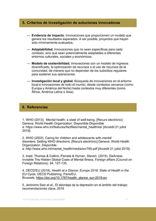 10x10 Càpsules d’Innovació Social 2020 11
5. Criterios de investigación de soluciones innovadoras
— Evidencia de impacto. Innovaciones que proporcionen un modelo que
genere los resultados esperados. A ser posible, proyectos que hayan
sido mínimamente evaluados.
— Adaptabilidad. Innovaciones que no sean específicas para cada
contexto, sino que sean potencialmente adaptables a diferentes
entornos culturales, sociales y económicos.
— Modelo de sostenibilidad. Innovaciones con un modelo de ingresos
diversificado, la optimización de recursos o el uso de recursos de la
comunidad, de manera que no dependan de los subsidios regulares
para sostener sus operaciones.
— Investigación local y global. Búsqueda de innovaciones en el entorno
local e innovaciones de todo el mundo, desde contextos cercanos (como
Europa y América del Norte) hasta contextos muy diferentes (como
África, América Latina o Asia).
6. Referencias
1. WHO (2013). Mental health: a state of well-being. [Recurs electrònic]
Geneva: World Health Organization. Disponible Disponible
a: https://www.who.int/features/factfiles/mental_health/es/ [Accedit 21 juliol
2019].
2. WHO (2003). Caring for children and adolescents with mental
disorders: Setting WHO directions. [Recurs electrònic] Geneva: World Health
Organization. Disponible
a: http://www.who.int/mental_health/media/en/785.pdf [Accedit 21 juliol 2019].
3. Insel, Thomas & Collins, Pamela & Hyman, Steven. (2015). Darkness
Invisible The Hidden Global Costs of Mental Illness. Foreign affairs (Council on
Foreign Relations). 94. 127-135.
4. OECD/EU (2018), Health at a Glance: Europe 2018: State of Health in the
EU Cycle, OECD Publishing, Paris/EU,
Brussels, https://doi.org/10.1787/health_glance_eur-2018-en.
5. Jerónimo Saiz et al., El abordaje de la depresión en el ámbito del trabajo:
recomendaciones clave, 2016
 