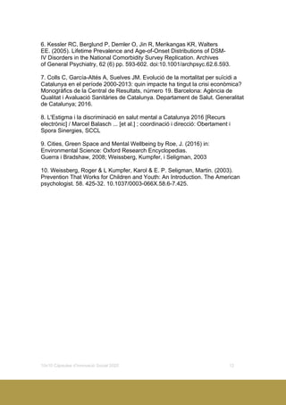 10x10 Càpsules d’Innovació Social 2020 12
6. Kessler RC, Berglund P, Demler O, Jin R, Merikangas KR, Walters
EE. (2005). Lifetime Prevalence and Age-of-Onset Distributions of DSM-
IV Disorders in the National Comorbidity Survey Replication. Archives
of General Psychiatry, 62 (6) pp. 593-602. doi:10.1001/archpsyc.62.6.593.
7. Colls C, García-Altés A, Suelves JM. Evolució de la mortalitat per suïcidi a
Catalunya en el període 2000-2013: quin impacte ha tingut la crisi econòmica?
Monogràfics de la Central de Resultats, número 19. Barcelona: Agència de
Qualitat i Avaluació Sanitàries de Catalunya. Departament de Salut. Generalitat
de Catalunya; 2016.
8. L'Estigma i la discriminació en salut mental a Catalunya 2016 [Recurs
electrònic] / Marcel Balasch ... [et al.] ; coordinació i direcció: Obertament i
Spora Sinergies, SCCL
9. Cities, Green Space and Mental Wellbeing by Roe, J. (2016) in:
Environmental Science: Oxford Research Encyclopedias.
Guerra i Bradshaw, 2008; Weissberg, Kumpfer, i Seligman, 2003
10. Weissberg, Roger & L Kumpfer, Karol & E. P. Seligman, Martin. (2003).
Prevention That Works for Children and Youth: An Introduction. The American
psychologist. 58. 425-32. 10.1037/0003-066X.58.6-7.425.
 