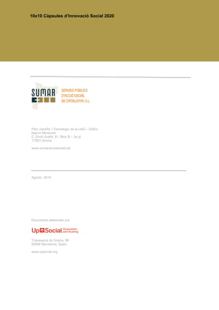 10x10 Càpsules d’Innovació Social 2020
Documento elaborado por
Parc científic I Tecnològic de la UdG – Edifici
Narcís Monturiol
C. Emili Grahit, 91. Bloc B – 3a pl.
17003 Girona
www.sumaracciosocial.cat
Travessera de Gracia, 88
08006 Barcelona, Spain
www.upsocial.org
Agosto 2019
 