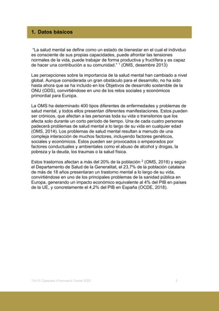 10x10 Càpsules d’Innovació Social 2020 3
1. Datos básicos
“La salud mental se define como un estado de bienestar en el cual el individuo
es consciente de sus propias capacidades, puede afrontar las tensiones
normales de la vida, puede trabajar de forma productiva y fructífera y es capaz
de hacer una contribución a su comunidad.” 1
(OMS, desembre 2013)
Las percepciones sobre la importancia de la salud mental han cambiado a nivel
global. Aunque considerada un gran obstáculo para el desarrollo, no ha sido
hasta ahora que se ha incluido en los Objetivos de desarrollo sostenible de la
ONU (ODS), convirtiéndose en uno de los retos sociales y económicos
primordial para Europa.
La OMS ha determinado 400 tipos diferentes de enfermedades y problemas de
salud mental, y todos ellos presentan diferentes manifestaciones. Estos pueden
ser crónicos, que afectan a las personas toda su vida o transitorios que los
afecta solo durante un corto período de tiempo. Una de cada cuatro personas
padecerá problemas de salud mental a lo largo de su vida en cualquier edad
(OMS, 2014). Los problemas de salud mental resultan a menudo de una
compleja interacción de muchos factores, incluyendo factores genéticos,
sociales y económicos. Estos pueden ser provocados o empeorados por
factores conductuales y ambientales como el abuso de alcohol y drogas, la
pobreza y la deuda, los traumas o la salud física.
Estos trastornos afectan a más del 20% de la población 2
(OMS, 2018) y según
el Departamento de Salud de la Generalitat, el 23,7% de la población catalana
de más de 18 años presentaran un trastorno mental a lo largo de su vida,
convirtiéndose en uno de los principales problemas de la sanidad pública en
Europa, generando un impacto económico equivalente al 4% del PIB en países
de la UE, y concretamente el 4,2% del PIB en España (OCDE, 2018).
 