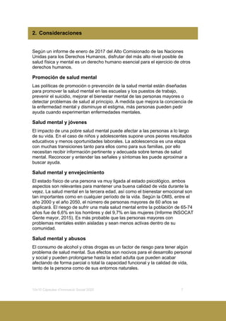10x10 Càpsules d’Innovació Social 2020 7
2. Consideraciones
Según un informe de enero de 2017 del Alto Comisionado de las Naciones
Unidas para los Derechos Humanos, disfrutar del más alto nivel posible de
salud física y mental es un derecho humano esencial para el ejercicio de otros
derechos humanos.
Promoción de salud mental
Las políticas de promoción o prevención de la salud mental están diseñadas
para promover la salud mental en las escuelas y los puestos de trabajo,
prevenir el suicidio, mejorar el bienestar mental de las personas mayores o
detectar problemas de salud al principio. A medida que mejora la conciencia de
la enfermedad mental y disminuye el estigma, más personas pueden pedir
ayuda cuando experimentan enfermedades mentales.
Salud mental y jóvenes
El impacto de una pobre salud mental puede afectar a las personas a lo largo
de su vida. En el caso de niños y adolescentes supone unos peores resultados
educativos y menos oportunidades laborales. La adolescencia es una etapa
con muchas transiciones tanto para ellos como para sus familias, por ello
necesitan recibir información pertinente y adecuada sobre temas de salud
mental. Reconocer y entender las señales y síntomas les puede aproximar a
buscar ayuda.
Salud mental y envejecimiento
El estado físico de una persona va muy ligada al estado psicológico, ambos
aspectos son relevantes para mantener una buena calidad de vida durante la
vejez. La salud mental en la tercera edad, así como el bienestar emocional son
tan importantes como en cualquier período de la vida. Según la OMS, entre el
año 2000 y el año 2050, el número de personas mayores de 60 años se
duplicará. El riesgo de sufrir una mala salud mental entre la población de 65-74
años fue de 6,6% en los hombres y del 9,7% en las mujeres (Informe INSOCAT
Gente mayor, 2015). Es más probable que las personas mayores con
problemas mentales estén aisladas y sean menos activas dentro de su
comunidad.
Salud mental y abusos
El consumo de alcohol y otras drogas es un factor de riesgo para tener algún
problema de salud mental. Sus efectos son nocivos para el desarrollo personal
y social y pueden prolongarse hasta la edad adulta que pueden acabar
afectando de forma parcial o total la capacidad funcional y la calidad de vida,
tanto de la persona como de sus entornos naturales.
 