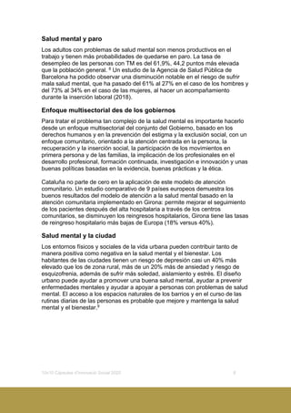 10x10 Càpsules d’Innovació Social 2020 8
Salud mental y paro
Los adultos con problemas de salud mental son menos productivos en el
trabajo y tienen más probabilidades de quedarse en paro. La tasa de
desempleo de las personas con TM es del 61,9%, 44,2 puntos más elevada
que la población general. 8
Un estudio de la Agencia de Salud Pública de
Barcelona ha podido observar una disminución notable en el riesgo de sufrir
mala salud mental, que ha pasado del 61% al 27% en el caso de los hombres y
del 73% al 34% en el caso de las mujeres, al hacer un acompañamiento
durante la inserción laboral (2018).
Enfoque multisectorial des de los gobiernos
Para tratar el problema tan complejo de la salud mental es importante hacerlo
desde un enfoque multisectorial del conjunto del Gobierno, basado en los
derechos humanos y en la prevención del estigma y la exclusión social, con un
enfoque comunitario, orientado a la atención centrada en la persona, la
recuperación y la inserción social, la participación de los movimientos en
primera persona y de las familias, la implicación de los profesionales en el
desarrollo profesional, formación continuada, investigación e innovación y unas
buenas políticas basadas en la evidencia, buenas prácticas y la ética.
Cataluña no parte de cero en la aplicación de este modelo de atención
comunitario. Un estudio comparativo de 9 países europeos demuestra los
buenos resultados del modelo de atención a la salud mental basado en la
atención comunitaria implementado en Girona: permite mejorar el seguimiento
de los pacientes después del alta hospitalaria a través de los centros
comunitarios, se disminuyen los reingresos hospitalarios, Girona tiene las tasas
de reingreso hospitalario más bajas de Europa (18% versus 40%).
Salud mental y la ciudad
Los entornos físicos y sociales de la vida urbana pueden contribuir tanto de
manera positiva como negativa en la salud mental y el bienestar. Los
habitantes de las ciudades tienen un riesgo de depresión casi un 40% más
elevado que los de zona rural, más de un 20% más de ansiedad y riesgo de
esquizofrenia, además de sufrir más soledad, aislamiento y estrés. El diseño
urbano puede ayudar a promover una buena salud mental, ayudar a prevenir
enfermedades mentales y ayudar a apoyar a personas con problemas de salud
mental. El acceso a los espacios naturales de los barrios y en el curso de las
rutinas diarias de las personas es probable que mejore y mantenga la salud
mental y el bienestar.9
 