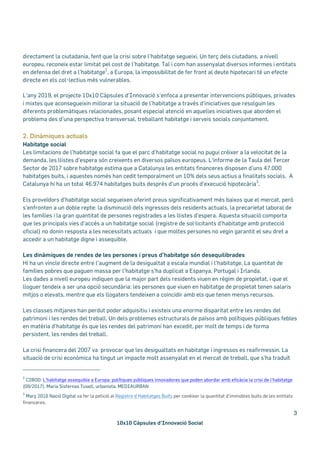 10x10 Càpsules d’Innovació Social
3
directament la ciutadania, fent que la crisi sobre l’habitatge segueixi. Un terç dels ciutadans, a nivell
europeu, reconeix estar limitat pel cost de l’habitatge. Tal i com han assenyalat diversos informes i entitats
en defensa del dret a l’habitatge
2
, a Europa, la impossibilitat de fer front al deute hipotecari té un efecte
directe en els col•lectius més vulnerables.
L’any 2019, el projecte 10x10 Càpsules d’Innovació s’enfoca a presentar intervencions públiques, privades
i mixtes que aconsegueixin millorar la situació de l’habitatge a través d’iniciatives que resolguin les
diferents problemàtiques relacionades, posant especial atenció en aquelles iniciatives que aborden el
problema des d’una perspectiva transversal, treballant habitatge i serveis socials conjuntament.
2. Dinàmiques actuals
Habitatge social
Les limitacions de l’habitatge social fa que el parc d’habitatge social no pugui créixer a la velocitat de la
demanda, les llistes d’espera són creixents en diversos països europeus. L’informe de la Taula del Tercer
Sector de 2017 sobre habitatge estima que a Catalunya les entitats financeres disposen d’uns 47.000
habitatges buits, i aquestes només han cedit temporalment un 10% dels seus actius a finalitats socials. A
Catalunya hi ha un total 46.974 habitatges buits després d’un procés d’execució hipotecària
3
.
Els proveïdors d'habitatge social segueixen oferint preus significativament més baixos que el mercat, però
s'enfronten a un doble repte: la disminució dels ingressos dels residents actuals, la precarietat laboral de
les famílies i la gran quantitat de persones registrades a les llistes d'espera. Aquesta situació comporta
que les principals vies d’accés a un habitatge social (registre de sol·licitants d’habitatge amb protecció
oficial) no donin resposta a les necessitats actuals i que moltes persones no vegin garantit el seu dret a
accedir a un habitatge digne i assequible.
Les dinàmiques de rendes de les persones i preus d’habitatge són desequilibrades
Hi ha un vincle directe entre l'augment de la desigualtat a escala mundial i l'habitatge. La quantitat de
famílies pobres que paguen massa per l'habitatge s'ha duplicat a Espanya, Portugal i Irlanda.
Les dades a nivell europeu indiquen que la major part dels residents viuen en règim de propietat, i que el
lloguer tendeix a ser una opció secundària: les persones que viuen en habitatge de propietat tenen salaris
mitjos o elevats, mentre que els llogaters tendeixen a coincidir amb els que tenen menys recursos.
Les classes mitjanes han perdut poder adquisitiu i existeix una enorme disparitat entre les rendes del
patrimoni i les rendes del treball. Un dels problemes estructurals de països amb polítiques públiques febles
en matèria d’habitatge és que les rendes del patrimoni han excedit, per molt de temps i de forma
persistent, les rendes del treball.
La crisi financera del 2007 va provocar que les desigualtats en habitatge i ingressos es reafirmessin. La
situació de crisi econòmica ha tingut un impacte molt assenyalat en el mercat de treball, que s’ha traduït
2
CIBOD: L’habitatge assequible a Europa: polítiques públiques innovadores que poden abordar amb eficàcia la crisi de l’habitatge
(09/2017), Maria Sisternas Tusell, urbanista, MEDIAURBAN
3
Març 2016 Nació Digital va fer la petició al Registre d’Habitatges Buits per conèixer la quantitat d’immobles buits de les entitats
financeres.
 
