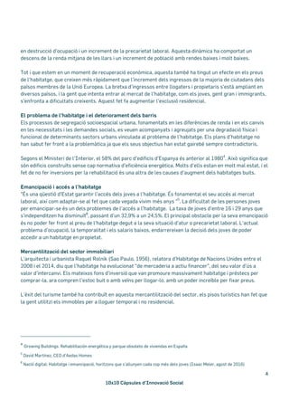 10x10 Càpsules d’Innovació Social
4
en destrucció d'ocupació i un increment de la precarietat laboral. Aquesta dinàmica ha comportat un
descens de la renda mitjana de les llars i un increment de població amb rendes baixes i molt baixes.
Tot i que estem en un moment de recuperació econòmica, aquesta també ha tingut un efecte en els preus
de l’habitatge, que creixen més ràpidament que l’increment dels ingressos de la majoria de ciutadans dels
països membres de la Unió Europea. La bretxa d’ingressos entre llogaters i propietaris s'està ampliant en
diversos països, i la gent que intenta entrar al mercat de l'habitatge, com els joves, gent gran i immigrants,
s'enfronta a dificultats creixents. Aquest fet fa augmentar l'exclusió residencial.
El problema de l’habitatge i el deteriorament dels barris
Els processos de segregació socioespacial urbana, fonamentats en les diferències de renda i en els canvis
en les necessitats i les demandes socials, es veuen acompanyats i agreujats per una degradació física i
funcional de determinants sectors urbans vinculada al problema de l’habitatge. Els plans d’habitatge no
han sabut fer front a la problemàtica ja que els seus objectius han estat gairebé sempre contradictoris.
Segons el Ministeri de l’Interior, el 58% del parc d’edificis d’Espanya és anterior al 1980
4
. Això significa que
són edificis construïts sense cap normativa d’eficiència energètica. Molts d’ells estan en molt mal estat, i el
fet de no fer inversions per la rehabilitació és una altra de les causes d’augment dels habitatges buits.
Emancipació i accés a l’habitatge
"És una qüestió d'Estat garantir l'accés dels joves a l'habitatge. És fonamental el seu accés al mercat
laboral, així com adaptar-se al fet que cada vegada vivim més anys "
5
. La dificultat de les persones joves
per emancipar-se és un dels problemes de l’accés a l’habitatge. La taxa de joves d’entre 16 i 29 anys que
s’independitzen ha disminuït6
, passant d’un 32,9% a un 24,5%. El principal obstacle per la seva emancipació
és no poder fer front al preu de l’habitatge degut a la seva situació d’atur o precarietat laboral. L'actual
problema d'ocupació, la temporalitat i els salaris baixos, endarrereixen la decisió dels joves de poder
accedir a un habitatge en propietat.
Mercantilització del sector immobiliari
L’arquitecta i urbanista Raquel Rolnik (Sao Paulo, 1956), relatora d’Habitatge de Nacions Unides entre el
2008 i el 2014, diu que l’habitatge ha evolucionat “de mercaderia a actiu financer”, del seu valor d’ús a
valor d’intercanvi. Els mateixos fons d’inversió que van promoure massivament habitatge i préstecs per
comprar-la, ara compren l’estoc buit o amb veïns per llogar-lo, amb un poder increïble per fixar preus.
L’èxit del turisme també ha contribuït en aquesta mercantilització del sector, els pisos turístics han fet que
la gent utilitzi els immobles per a lloguer temporal i no residencial.
4
Growing Buildings: Rehabilitación energética y parque obsoleto de viviendas en España
5
David Martínez, CEO d'Aedas Homes
6
Nació digital: Habitatge i emancipació, horitzons que s’allunyen cada cop més dels joves (Isaac Meler, agost de 2016)
 