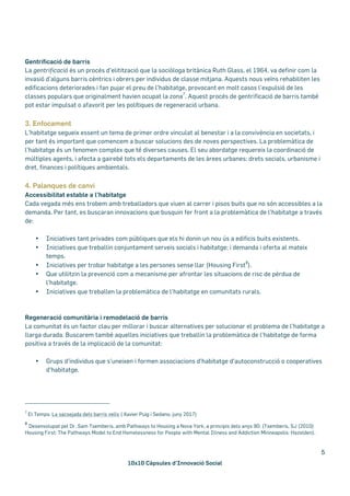 10x10 Càpsules d’Innovació Social
5
Gentrificació de barris
La gentrificació és un procés d’elitització que la sociòloga britànica Ruth Glass, el 1964, va definir com la
invasió d’alguns barris cèntrics i obrers per individus de classe mitjana. Aquests nous veïns rehabiliten les
edificacions deteriorades i fan pujar el preu de l’habitatge, provocant en molt casos l’expulsió de les
classes populars que originalment havien ocupat la zona
7
. Aquest procés de gentrificació de barris també
pot estar impulsat o afavorit per les polítiques de regeneració urbana.
3. Enfocament
L’habitatge segueix essent un tema de primer ordre vinculat al benestar i a la convivència en societats, i
per tant és important que comencem a buscar solucions des de noves perspectives. La problemàtica de
l’habitatge és un fenomen complex que té diverses causes. El seu abordatge requereix la coordinació de
múltiples agents, i afecta a gairebé tots els departaments de les àrees urbanes: drets socials, urbanisme i
dret, finances i polítiques ambientals.
4. Palanques de canvi
Accessibilitat estable a l’habitatge
Cada vegada més ens trobem amb treballadors que viuen al carrer i pisos buits que no són accessibles a la
demanda. Per tant, es buscaran innovacions que busquin fer front a la problemàtica de l’habitatge a través
de:
• Iniciatives tant privades com públiques que els hi donin un nou ús a edificis buits existents.
• Iniciatives que treballin conjuntament serveis socials i habitatge; i demanda i oferta al mateix
temps.
• Iniciatives per trobar habitatge a les persones sense llar (Housing First
8
).
• Que utilitzin la prevenció com a mecanisme per afrontar les situacions de risc de pèrdua de
l’habitatge.
• Iniciatives que treballen la problemàtica de l’habitatge en comunitats rurals.
Regeneració comunitària i remodelació de barris
La comunitat és un factor clau per millorar i buscar alternatives per solucionar el problema de l’habitatge a
llarga durada. Buscarem també aquelles iniciatives que treballin la problemàtica de l’habitatge de forma
positiva a través de la implicació de la comunitat:
• Grups d'individus que s'uneixen i formen associacions d'habitatge d'autoconstrucció o cooperatives
d'habitatge.
7
El Temps: La sacsejada dels barris vells ( Xavier Puig i Sedano, juny 2017)
8
Desenvolupat pel Dr. Sam Tsemberis, amb Pathways to Housing a Nova York, a principis dels anys 90: (Tsemberis, SJ (2010)
Housing First: The Pathways Model to End Homelessness for People with Mental Illness and Addiction Minneapolis: Hazelden).
 