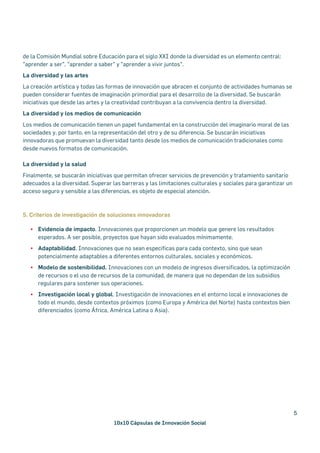 10x10 Cápsulas de Innovación Social
5
de la Comisión Mundial sobre Educación para el siglo XXI donde la diversidad es un elemento central:
"aprender a ser", "aprender a saber" y "aprender a vivir juntos".
La diversidad y las artes
La creación artística y todas las formas de innovación que abracen el conjunto de actividades humanas se
pueden considerar fuentes de imaginación primordial para el desarrollo de la diversidad. Se buscarán
iniciativas que desde las artes y la creatividad contribuyan a la convivencia dentro la diversidad.
La diversidad y los medios de comunicación
Los medios de comunicación tienen un papel fundamental en la construcción del imaginario moral de las
sociedades y, por tanto, en la representación del otro y de su diferencia. Se buscarán iniciativas
innovadoras que promuevan la diversidad tanto desde los medios de comunicación tradicionales como
desde nuevos formatos de comunicación.
La diversidad y la salud
Finalmente, se buscarán iniciativas que permitan ofrecer servicios de prevención y tratamiento sanitario
adecuados a la diversidad. Superar las barreras y las limitaciones culturales y sociales para garantizar un
acceso seguro y sensible a las diferencias, es objeto de especial atención.
5. Criterios de investigación de soluciones innovadoras
§ Evidencia de impacto. Innovaciones que proporcionen un modelo que genere los resultados
esperados. A ser posible, proyectos que hayan sido evaluados mínimamente.
§ Adaptabilidad. Innovaciones que no sean especificas para cada contexto, sino que sean
potencialmente adaptables a diferentes entornos culturales, sociales y económicos.
§ Modelo de sostenibilidad. Innovaciones con un modelo de ingresos diversificados, la optimización
de recursos o el uso de recursos de la comunidad, de manera que no dependan de los subsidios
regulares para sostener sus operaciones.
§ Investigación local y global. Investigación de innovaciones en el entorno local e innovaciones de
todo el mundo, desde contextos próximos (como Europa y América del Norte) hasta contextos bien
diferenciados (como África, América Latina o Asia).
 