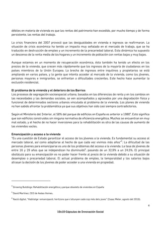 10x10 Cápsulas de Innovación Social
4	
débiles en materia de vivienda es que las rentas del patrimonio han excedido, por mucho tiempo y de forma
persistente, las rentas del trabajo.
La crisis financiera del 2007 provocó que las desigualdades en vivienda e ingresos se reafirmaran. La
situación de crisis económica ha tenido un impacto muy señalado en el mercado de trabajo, que se ha
traducido en destrucción de empleo y un incremento de la precariedad laboral. Esta dinámica ha supuesto
un descenso de la renta media de los hogares y un incremento de población con rentas bajas y muy bajas.
Aunque estamos en un momento de recuperación económica, ésta también ha tenido un efecto en los
precios de la vivienda, que crecen más rápidamente que los ingresos de la mayoría de ciudadanos en los
países miembros de la Unión Europea. La brecha de ingresos entre inquilinos y propietarios se está
ampliando en varios países, y la gente que intenta acceder al mercado de la vivienda, como los jóvenes,
personas mayores e inmigrantes, se enfrentan a dificultades crecientes. Este hecho hace aumentar la
exclusión residencial.
El problema de la vivienda y el deterioro de los Barrios
Los procesos de segregación socioespacial urbana, basados en las diferencias de renta y en los cambios en
las necesidades y las demandas sociales, se ven acompañados y agravados por una degradación física y
funcional de determinados sectores urbanos vinculada al problema de la vivienda. Los planes de vivienda
no han sabido afrontar la problemática ya que sus objetivos han sido casi siempre contradictorios.
Según el Ministerio del Interior, el 58% del parque de edificios en España es anterior a 19804
. Esto significa
que son edificios construidos sin ninguna normativa de eficiencia energética. Muchos se encuentran en muy
mal estado, y el hecho de no hacer inversiones para la rehabilitación es otra de las causas de aumento de
las viviendas vacías.
Emancipación y acceso a la vivienda
"Es una cuestión de Estado garantizar el acceso de los jóvenes a la vivienda. Es fundamental su acceso al
mercado laboral, así como adaptarse al hecho de que cada vez vivimos más años"
5
. La dificultad de las
personas jóvenes para emanciparse es uno de los problemas del acceso a la vivienda. La tasa de jóvenes de
entre 16 y 29 años que se independizan ha disminuido6
, pasando de un 32,9% a un 24,5%. El principal
obstáculo para su emancipación es no poder hacer frente al precio de la vivienda debido a su situación de
desempleo o precariedad laboral. El actual problema de empleo, la temporalidad y los salarios bajos
atrasan la decisión de los jóvenes de poder acceder a una vivienda en propiedad.
																																																																				
4
	Growing Buildings: Rehabilitación energética y parque obsoleto de viviendas en España
5
David Martínez, CEO de Aedas Homes.
6
Nació digital, “Habitatge i emancipació, horitzons que s’allunyen cada cop més dels joves” (Isaac Meler, agosto del 2016).	
 