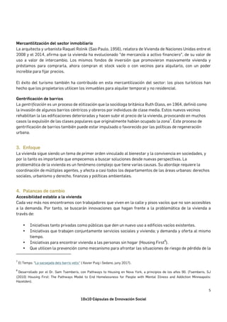 10x10 Cápsulas de Innovación Social
5	
Mercantilitzación del sector inmobiliario
La arquitecta y urbanista Raquel Rolnik (Sao Paulo, 1956), relatora de Vivienda de Naciones Unidas entre el
2008 y el 2014, afirma que la vivienda ha evolucionado "de mercancía a activo financiero", de su valor de
uso a valor de intercambio. Los mismos fondos de inversión que promovieron masivamente vivienda y
préstamos para comprarla, ahora compran el stock vacío o con vecinos para alquilarlo, con un poder
increíble para fijar precios.
El éxito del turismo también ha contribuido en esta mercantilización del sector: los pisos turísticos han
hecho que los propietarios utilicen los inmuebles para alquiler temporal y no residencial.
Gentrificación de barrios
La gentrificación es un proceso de elitización que la socióloga británica Ruth Glass, en 1964, definió como
la invasión de algunos barrios céntricos y obreros por individuos de clase media. Estos nuevos vecinos
rehabilitan la las edificaciones deterioradas y hacen subir el precio de la vivienda, provocando en muchos
casos la expulsión de las clases populares que originalmente habían ocupado la zona
7
. Este proceso de
gentrificación de barrios también puede estar impulsado o favorecido por las políticas de regeneración
urbana.
	
3. Enfoque
La vivienda sigue siendo un tema de primer orden vinculado al bienestar y la convivencia en sociedades, y
por lo tanto es importante que empecemos a buscar soluciones desde nuevas perspectivas. La
problemática de la vivienda es un fenómeno complejo que tiene varias causas. Su abordaje requiere la
coordinación de múltiples agentes, y afecta a casi todos los departamentos de las áreas urbanas: derechos
sociales, urbanismo y derecho, finanzas y políticas ambientales.
	
4. Palancas de cambio
Accesibilidad estable a la vivienda
Cada vez más nos encontramos con trabajadores que viven en la calle y pisos vacíos que no son accesibles
a la demanda. Por tanto, se buscarán innovaciones que hagan frente a la problemática de la vivienda a
través de:
• Iniciativas tanto privadas como públicas que den un nuevo uso a edificios vacíos existentes.
• Iniciativas que trabajen conjuntamente servicios sociales y vivienda; y demanda y oferta al mismo
tiempo.
• Iniciativas para encontrar vivienda a las personas sin hogar (Housing First
8
).
• Que utilicen la prevención como mecanismo para afrontar las situaciones de riesgo de pérdida de la
																																																																				
7
	El Temps: “La sacsejada dels barris vells” ( Xavier Puig i Sedano, juny 2017).	
8
	Desarrollado por el Dr. Sam Tsemberis, con Pathways to Housing en Nova York, a principios de los años 90. (Tsemberis, SJ
(2010) Housing First: The Pathways Model to End Homelessness for People with Mental Illness and Addiction Minneapolis:
Hazelden).	
 