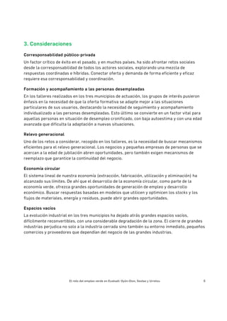 El reto del empleo verde en Euskadi: Oyón-Oion, Sestao y Urretxu 6
3. Consideraciones
Corresponsabilidad público-privada
Un factor crítico de éxito en el pasado, y en muchos países, ha sido afrontar retos sociales
desde la corresponsabilidad de todos los actores sociales, explorando una mezcla de
respuestas coordinadas e híbridas. Conectar oferta y demanda de forma eficiente y eficaz
requiere esa corresponsabilidad y coordinación.
Formación y acompañamiento a las personas desempleadas
En los talleres realizados en los tres municipios de actuación, los grupos de interés pusieron
énfasis en la necesidad de que la oferta formativa se adapte mejor a las situaciones
particulares de sus usuarios, destacando la necesidad de seguimiento y acompañamiento
individualizado a las personas desempleadas. Esto último se convierte en un factor vital para
aquellas personas en situación de desempleo cronificado, con baja autoestima y con una edad
avanzada que dificulta la adaptación a nuevas situaciones.
Relevo generacional
Uno de los retos a considerar, recogido en los talleres, es la necesidad de buscar mecanismos
eficientes para el relevo generacional. Los negocios y pequeñas empresas de personas que se
acercan a la edad de jubilación abren oportunidades, pero también exigen mecanismos de
reemplazo que garantice la continuidad del negocio.
Economía circular
El sistema lineal de nuestra economía (extracción, fabricación, utilización y eliminación) ha
alcanzado sus límites. De ahí que el desarrollo de la economía circular, como parte de la
economía verde, ofrezca grandes oportunidades de generación de empleo y desarrollo
económico. Buscar respuestas basadas en modelos que utilicen y optimicen los stocks y los
flujos de materiales, energía y residuos, puede abrir grandes oportunidades.
Espacios vacíos
La evolución industrial en los tres municipios ha dejado atrás grandes espacios vacíos,
difícilmente reconvertibles, con una considerable degradación de la zona. El cierre de grandes
industrias perjudica no solo a la industria cerrada sino también su entorno inmediato, pequeños
comercios y proveedores que dependían del negocio de las grandes industrias.
 