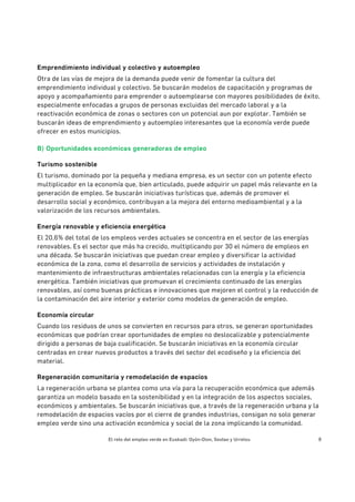 El reto del empleo verde en Euskadi: Oyón-Oion, Sestao y Urretxu 8
Emprendimiento individual y colectivo y autoempleo
Otra de las vías de mejora de la demanda puede venir de fomentar la cultura del
emprendimiento individual y colectivo. Se buscarán modelos de capacitación y programas de
apoyo y acompañamiento para emprender o autoemplearse con mayores posibilidades de éxito,
especialmente enfocadas a grupos de personas excluidas del mercado laboral y a la
reactivación económica de zonas o sectores con un potencial aun por explotar. También se
buscarán ideas de emprendimiento y autoempleo interesantes que la economía verde puede
ofrecer en estos municipios.
B) Oportunidades económicas generadoras de empleo
Turismo sostenible
El turismo, dominado por la pequeña y mediana empresa, es un sector con un potente efecto
multiplicador en la economía que, bien articulado, puede adquirir un papel más relevante en la
generación de empleo. Se buscarán iniciativas turísticas que, además de promover el
desarrollo social y económico, contribuyan a la mejora del entorno medioambiental y a la
valorización de los recursos ambientales.
Energía renovable y eficiencia energética
El 20,6% del total de los empleos verdes actuales se concentra en el sector de las energías
renovables. Es el sector que más ha crecido, multiplicando por 30 el número de empleos en
una década. Se buscarán iniciativas que puedan crear empleo y diversificar la actividad
económica de la zona, como el desarrollo de servicios y actividades de instalación y
mantenimiento de infraestructuras ambientales relacionadas con la energía y la eficiencia
energética. También iniciativas que promuevan el crecimiento continuado de las energías
renovables, así como buenas prácticas e innovaciones que mejoren el control y la reducción de
la contaminación del aire interior y exterior como modelos de generación de empleo.
Economía circular
Cuando los residuos de unos se convierten en recursos para otros, se generan oportunidades
económicas que podrían crear oportunidades de empleo no deslocalizable y potencialmente
dirigido a personas de baja cualificación. Se buscarán iniciativas en la economía circular
centradas en crear nuevos productos a través del sector del ecodiseño y la eficiencia del
material.
Regeneración comunitaria y remodelación de espacios
La regeneración urbana se plantea como una vía para la recuperación económica que además
garantiza un modelo basado en la sostenibilidad y en la integración de los aspectos sociales,
económicos y ambientales. Se buscarán iniciativas que, a través de la regeneración urbana y la
remodelación de espacios vacíos por el cierre de grandes industrias, consigan no solo generar
empleo verde sino una activación económica y social de la zona implicando la comunidad.
 