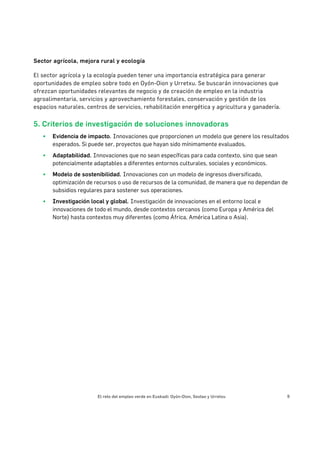 El reto del empleo verde en Euskadi: Oyón-Oion, Sestao y Urretxu 9
Sector agrícola, mejora rural y ecología
El sector agrícola y la ecología pueden tener una importancia estratégica para generar
oportunidades de empleo sobre todo en Oyón-Oion y Urretxu. Se buscarán innovaciones que
ofrezcan oportunidades relevantes de negocio y de creación de empleo en la industria
agroalimentaria, servicios y aprovechamiento forestales, conservación y gestión de los
espacios naturales, centros de servicios, rehabilitación energética y agricultura y ganadería.
5. Criterios de investigación de soluciones innovadoras
§ Evidencia de impacto. Innovaciones que proporcionen un modelo que genere los resultados
esperados. Si puede ser, proyectos que hayan sido mínimamente evaluados.
§ Adaptabilidad. Innovaciones que no sean específicas para cada contexto, sino que sean
potencialmente adaptables a diferentes entornos culturales, sociales y económicos.
§ Modelo de sostenibilidad. Innovaciones con un modelo de ingresos diversificado,
optimización de recursos o uso de recursos de la comunidad, de manera que no dependan de
subsidios regulares para sostener sus operaciones.
§ Investigación local y global. Investigación de innovaciones en el entorno local e
innovaciones de todo el mundo, desde contextos cercanos (como Europa y América del
Norte) hasta contextos muy diferentes (como África, América Latina o Asia).
	
 