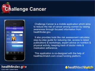 Challenge Cancer

           
            Challenge Cancer is a mobile application which aims
           to reduce the risk of cancer among women by raising
           awareness through focused information from
           healthfinder.gov.
           
            It also provides tools like risk assessment calculator,
           step-by-step guide for reducing risk, access to latest
           publications & workshops, expert advice on nutrition &
           physical activity, keeping track of doctor visits &
           medication adherence.
           
            This application is co-designed with the help of
           healthtechhatch.com crowd funding platform.
 