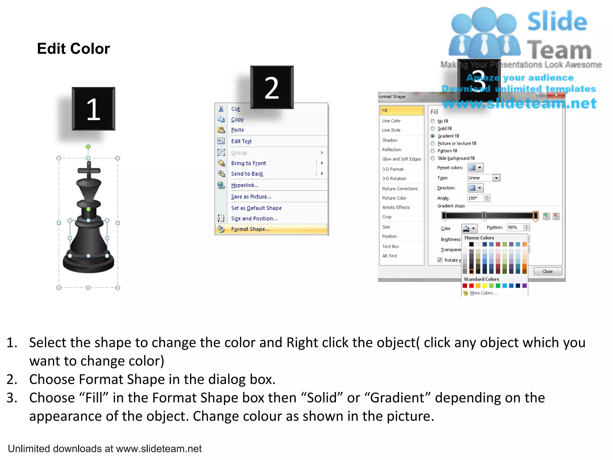 Edit Color

                                           2                               3
               1




1. Select the shape to change the color and Right click the object( click any object which you
   want to change color)
2. Choose Format Shape in the dialog box.
3. Choose “Fill” in the Format Shape box then “Solid” or “Gradient” depending on the
   appearance of the object. Change colour as shown in the picture.

Unlimited downloads at www.slideteam.net
 