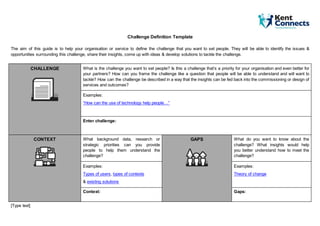 [Type text]
Challenge Definition Template
The aim of this guide is to help your organisation or service to define the challenge that you want to set people. They will be able to identify the issues &
opportunities surrounding this challenge, share their insights, come up with ideas & develop solutions to tackle the challenge.
CHALLENGE What is the challenge you want to set people? Is this a challenge that’s a priority for your organisation and even better for
your partners? How can you frame the challenge like a question that people will be able to understand and will want to
tackle? How can the challenge be described in a way that the insights can be fed back into the commissioning or design of
services and outcomes?
Examples:
“How can the use of technology help people…”
Enter challenge:
CONTEXT What background data, research or
strategic priorities can you provide
people to help them understand the
challenge?
GAPS What do you want to know about the
challenge? What insights would help
you better understand how to meet the
challenge?
Examples:
Types of users, types of contexts
& existing solutions
Examples:
Theory of change
Context: Gaps:
 